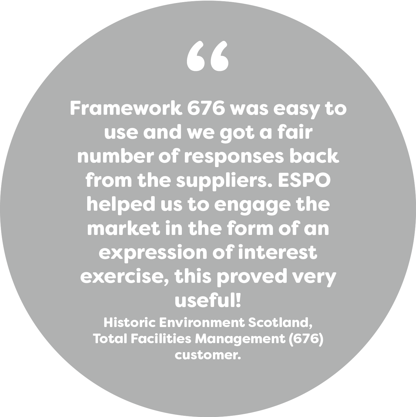 Framework 676 was easy to use and we got a fair number of responses back from the suppliers. ESPO helped us to engage the market in the form of an expression of interest exercise, this proved very useful! Historic Environment Scotland, TFM (676) customer