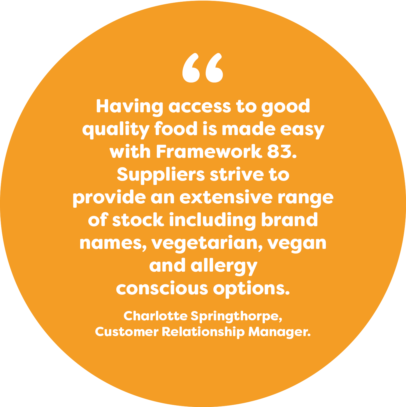 Having access to good quality food is made easy with Framework 83. We strive to provide an extensive range of stock including brand names, vegetarian, vegan and allergy conscious options. Charlotte, Customer Relationship Manager.